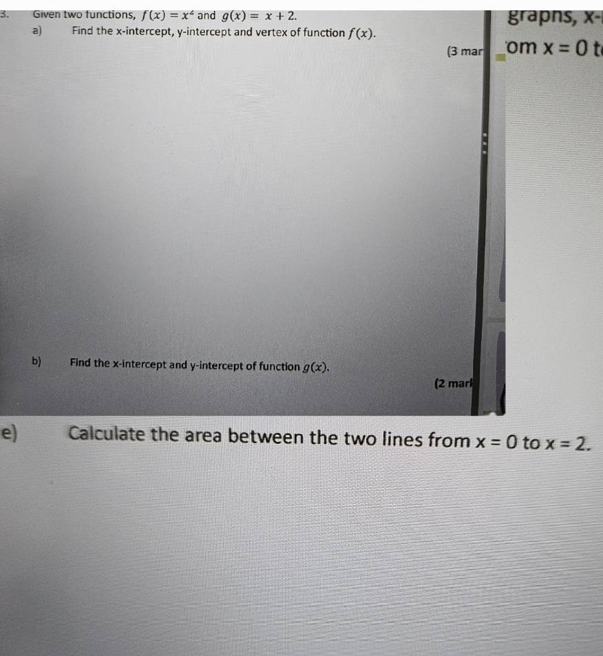 Given two functions, f(x)=x^2 and g(x)=x+2. grapns, X-
a) Find the x-intercept, y-intercept and vertex of function f(x). 
(3 mar _om x=0
b) Find the x-intercept and y-intercept of function g(x). 
(2 marl 
e) Calculate the area between the two lines from x=0 to x=2.