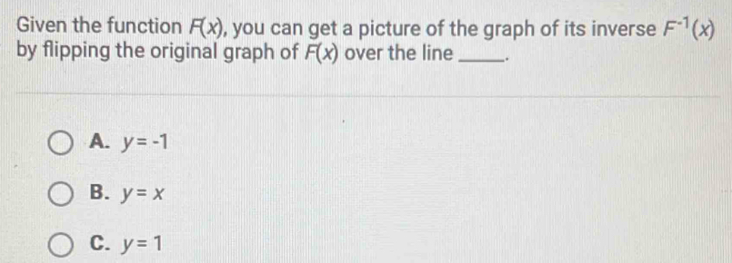 Given the function F(x) , you can get a picture of the graph of its inverse F^(-1)(x)
by flipping the original graph of F(x) over the line _.
A. y=-1
B. y=x
C. y=1