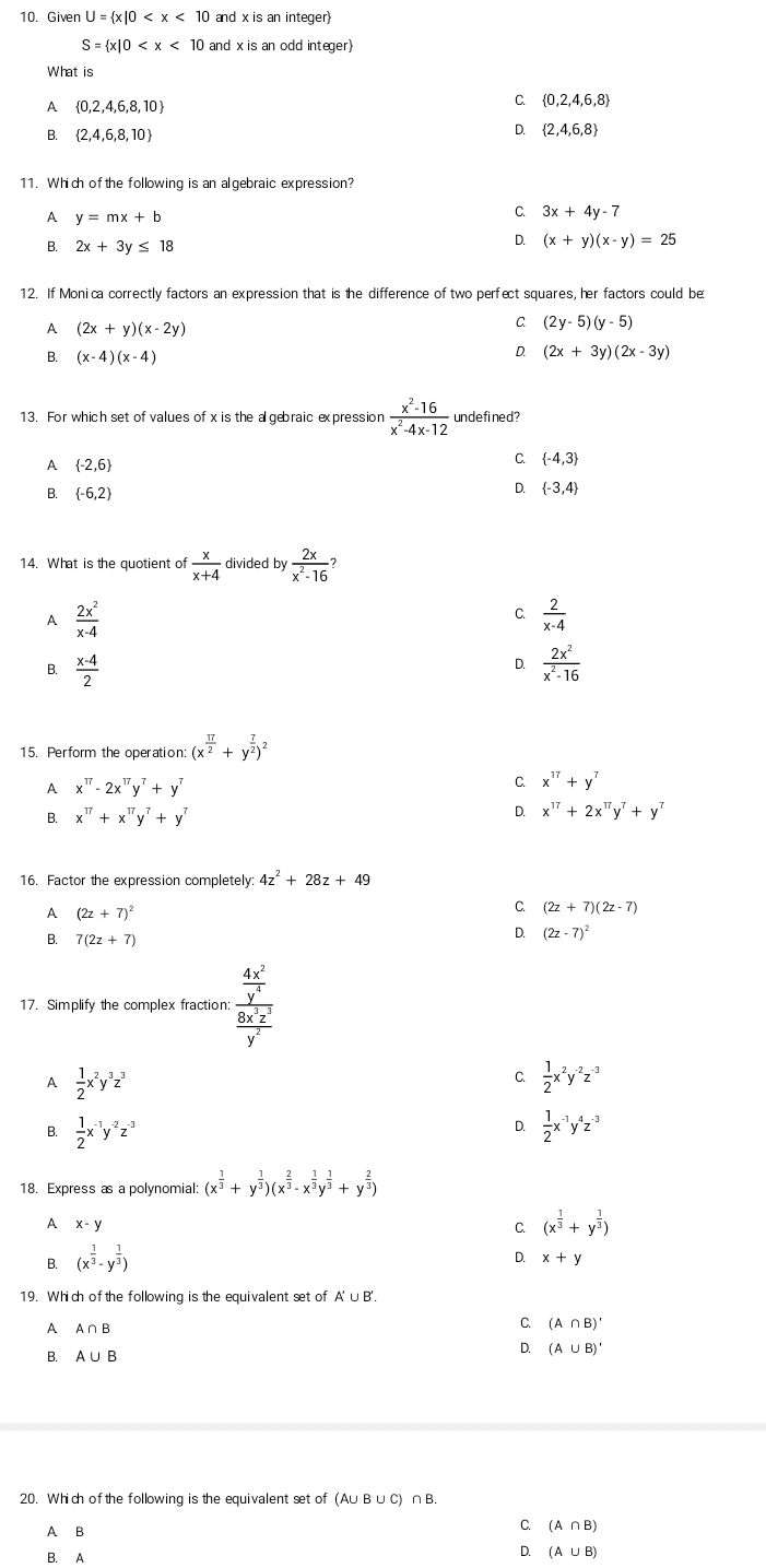 Given U= x|0 and x is an integer
S= x|0 and x is an odd integer)
What is
A  0,2,4,6,8,10
C  0,2,4,6,8
B.  2,4,6,8,10
D.  2,4,6,8
11. Which of the following is an algebraic expression?
A y=mx+b
C. 3x+4y-7
B. 2x+3y≤ 18
D. (x+y)(x-y)=25
12. If Monica correctly factors an expression that is the difference of two perfect squares, her factors could be
A (2x+y)(x-2y)
C (2y-5)(y-5)
B. (x-4)(x-4)
D. (2x+3y)(2x-3y)
13. For which set of values of x is the a gebraic expression  (x^2-16)/x^2-4x-12  undefined?
A  -2,6
C.  -4,3
B.  -6,2
D.  -3,4
14. What is the quotient of  x/x+4  divided by  2x/x^2-16 ?
A  2x^2/x-4 
C.  2/x-4 
D.
B.  (x-4)/2   2x^2/x^2-16 
15. Perform the operation: (x^(frac π)2+y^(frac 7)2)^2
A x^(17)-2x^(17)y^7+y^7
C. x^(17)+y^7
B. x^(17)+x^(17)y^7+y^7 D. x^(17)+2x^(17)y^7+y^7
16. Factor the expression completely 4z^2+28z+49
A (2z+7)^2
C. (2z+7)(2z-7)
B. 7(2z+7)
D. (2z-7)^2
17. Simplify the complex fraction: frac  4x^2/y^4  8x^2z^2/y^2 
A  1/2 x^2y^3z^3
C.  1/2 x^2y^(-2)z^(-3)
B.  1/2 x^(-1)y^(-2)z^(-3)  1/2 x^(-1)y^4z^(-3)
D.
18. Express as a polynomial: (x^(frac 1)3+y^(frac 1)3)(x^(frac 2)3-x^(frac 1)3y^(frac 1)3+y^(frac 2)3)
A x-y
C. (x^(frac 1)3+y^(frac 1)3)
B. (x^(frac 1)3-y^(frac 1)3)
D. x+y
19. Which ofthe following is the equivalent set of A'∪ B'.
A A∩ B
C. (A∩ B)'
B. A∪ B
D. (A∪ B)'
20. Which ofthe following is the equivalent set of (A∪ B∪ C) ∩B.
A B
C. (A∩ B)
B. A D. (A∪ B)