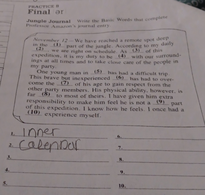 PRACTICE B 
Final ər 
Jungle Journal Write the Basic Words that complete 
Professor Amazon's journal entry 
November 12—We have reached a remote spot deep 
in the __(1)__ part of the jungle. According to my daily 
(2)__, we are right on schedule. As _(3)__ of this 
expedition, it is my duty to be __(4)_ with our surround- 
ings at all times and to take close care of the people in 
my party. 
One young man in __(5)__ has had a difficult trip. 
This brave but inexperienced __⑥__ has had to over- 
come the __(7)__ of his age to gain respect from the 
other party members. His physical ability, however, is 
far __(⑧__ to most of theirs. I have given him extra 
responsibility to make him feel he is not a __(9)__ part 
of this expedition. I know how he feels. I once had a 
(10)__ experience myself. 
_ 
1. 
__ 
6. 
_ 
_ 
2. 
_ 
7. 
_ 
_ 
3. 
_ 
8. 
_ 
_ 
4. 
9 . 
5. 
_10._