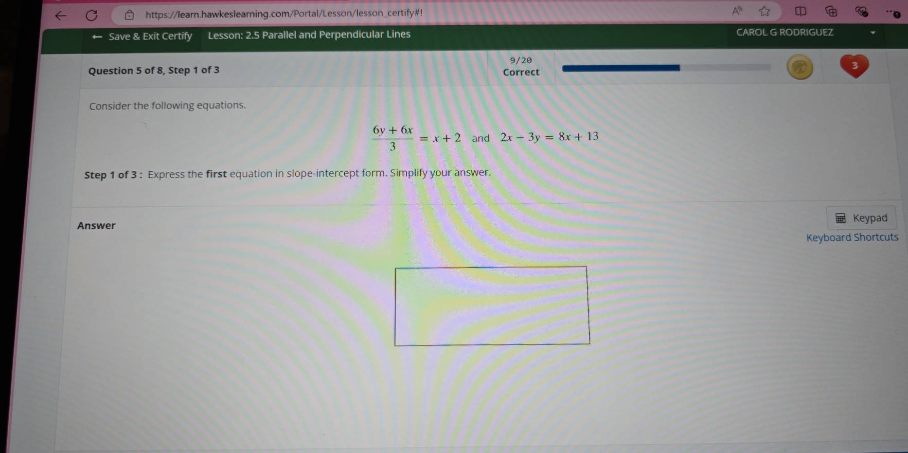 https://learn.hawkeslearning.com/Portal/Lesson/lesson_certify#!
Save & Exit Certify Lesson: 2.5 Parallel and Perpendicular Lines CAROL G RODRIGUEZ
9/20
3
Question 5 of 8, Step 1 of 3 Correct
Consider the following equations.
 (6y+6x)/3 =x+2 and 2x-3y=8x+13
Step 1 of 3 : Express the first equation in slope-intercept form. Simplify your answer.
Keypad
Answer
Keyboard Shortcuts