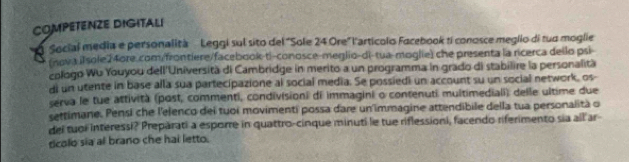 COMPETENZE DIGITALI 
O Social media e personalità Leggi sul sito del "Sole 24 Ore" l'artícolo Facebook ti conosce meglio di tua moglie 
(nova iIsole24ore.com/frontiere/facebook-ti-conosce-meglio-di-tua-moglie) che presenta la ricerca dello psi 
cologo Wu Youyou dell'Università di Cambridge in merito a un programma in grado di stabilire la personalità 
di un utente in base alla sua partecipazione al social media. Se possiedi un account su un social network, os- 
serva le tue attività (post, commenti, condivisioni di immagini o contenuti multimediali) delle ultime due 
settimane. Pensi che l'elenco dei tuoi movimenti possa dare un immagine attendibile della tua personalità o 
del tuoi interessi? Preparati a esporre in quattro-cinque minuti le tue riflessioni, facendo riferimento sia all ar 
dcolo sia al brano che hai letto.