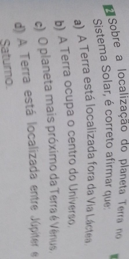 Sobre a localização do planeta Terra no
Sistema Solar, é correto afirmar que
a) A Terra está localizada fora da Via Láctea.
b) A Terra ocupa o centro do Universo,
) O planeta mais próximo da Terra é Vênus,
d) A Terra está localizada entre Júpiter e
Saturno.