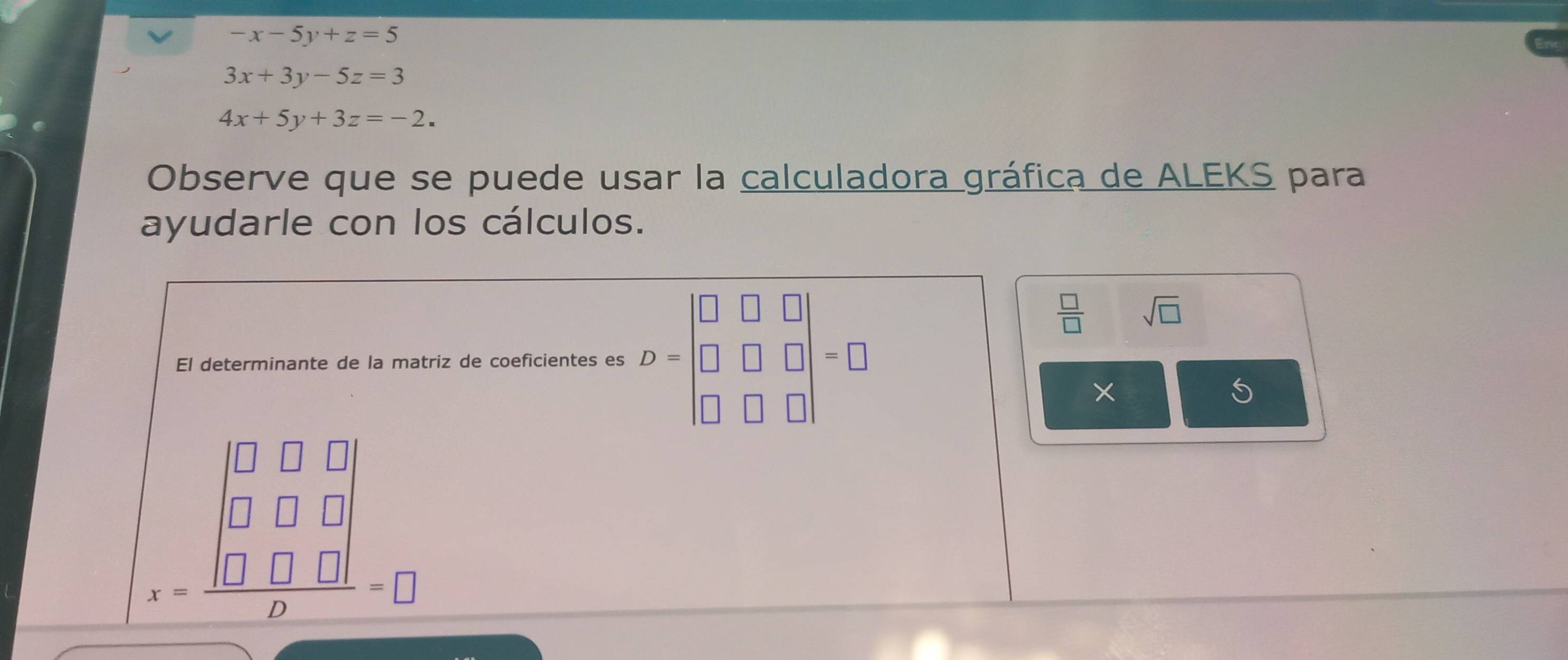 -x-5y+z=5
3x+3y-5z=3
4x+5y+3z=-2. 
Observe que se puede usar la calculadora gráfica de ALEKS para 
ayudarle con los cálculos. 
El determinante de la matriz de coeficientes es D=beginvmatrix □ &□ &□  □ &□ &□  □ &□ &□ endvmatrix =□
 □ /□   sqrt(□ )
5
beginarrayr □ □ □  □ □ □  x-□ □ □  hline □ endarray