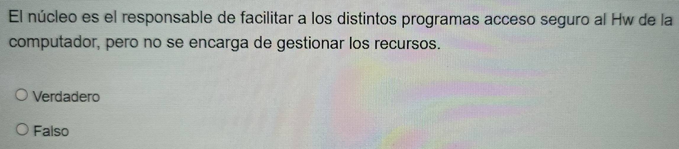 El núcleo es el responsable de facilitar a los distintos programas acceso seguro al Hw de la
computador, pero no se encarga de gestionar los recursos.
Verdadero
Falso