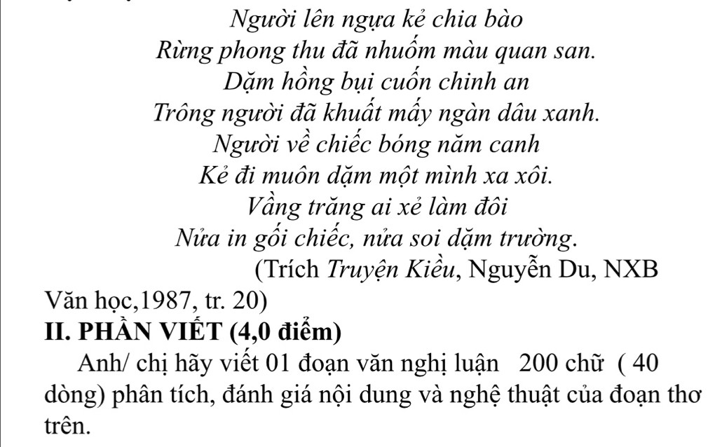 Người lên ngựa kẻ chia bào 
Rừng phong thu đã nhuốm màu quan san. 
Dặm hồng bụi cuốn chinh an 
Trông người đã khuất mấy ngàn dâu xanh. 
Người về chiếc bóng năm canh 
Kẻ đi muôn dặm một mình xa xôi. 
Vầng trăng ai xẻ làm đôi 
Nửa in gối chiếc, nửa soi dặm trường. 
(Trích Truyện Kiều, Nguyễn Du, NXB 
Văn học, 1987, tr. 20) 
II. PHÀN VIÊT (4,0 điểm) 
Anh/ chị hãy viết 01 đoạn văn nghị luận 200 chữ ( 40
dòng) phân tích, đánh giá nội dung và nghệ thuật của đoạn thơ 
trên.