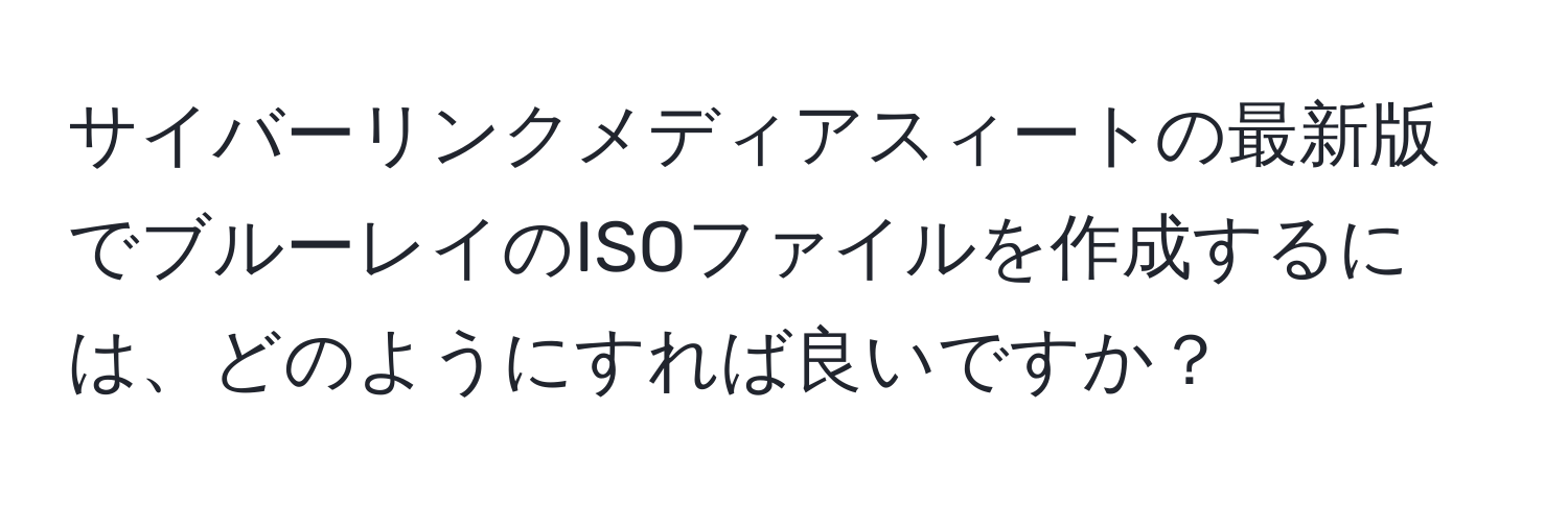 サイバーリンクメディアスィートの最新版でブルーレイのISOファイルを作成するには、どのようにすれば良いですか？