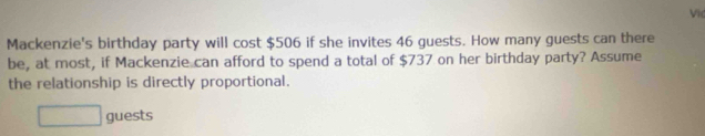 Vid 
Mackenzie's birthday party will cost $506 if she invites 46 guests. How many guests can there 
be, at most, if Mackenzie can afford to spend a total of $737 on her birthday party? Assume 
the relationship is directly proportional. 
□ guests