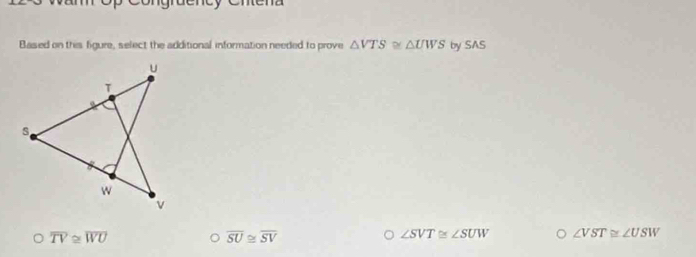 Based on this figure, select the additional information needed to prove △ VTS≌ △ UWS by SAS
a overline TV≌ overline WU
overline SU≌ overline SV
∠ SVT≌ ∠ SUW ∠ VST≌ ∠ USW