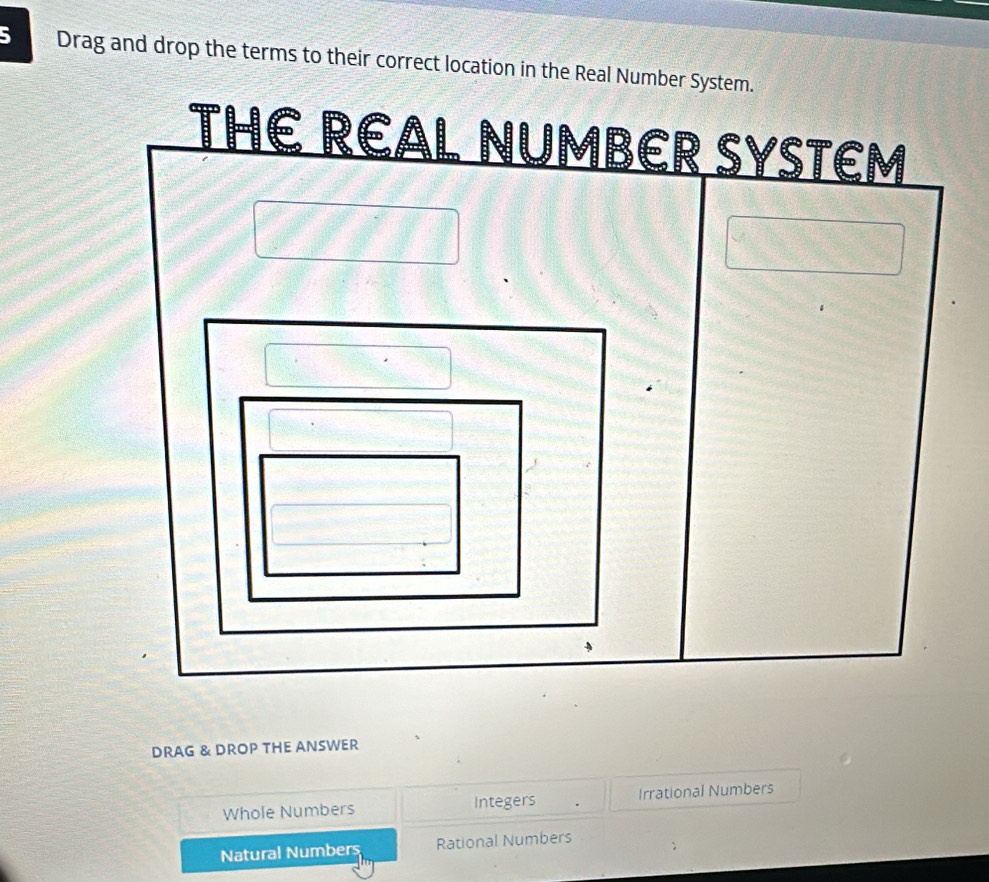 Drag and drop the terms to their correct location in the Real Number System. 
Er Systém 
DRAG & DROP THE ANSWER 
Whole Numbers Integers Irrational Numbers 
Natural Numbers Rational Numbers