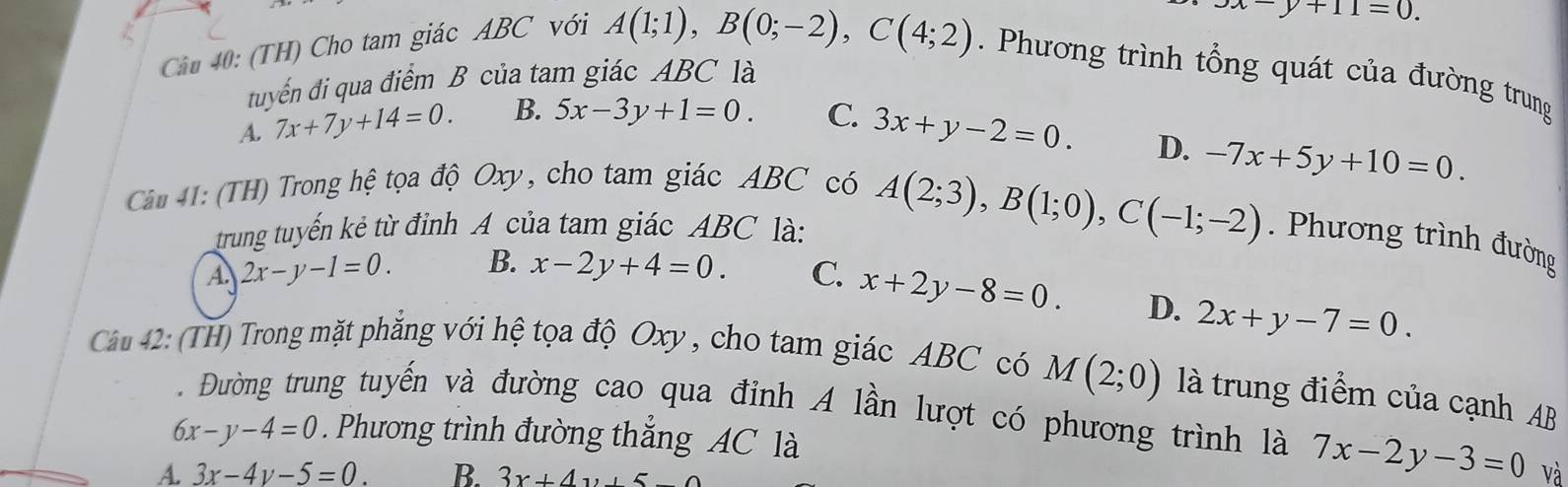 (TH) Cho tam giác ABC với
3x-y+11=0.
A(1;1), B(0;-2), C(4;2). Phương trình tổng quát của đường trung
tuyến đi qua điểm B của tam giác ABC là
A. 7x+7y+14=0. B. 5x-3y+1=0. C. 3x+y-2=0.
D. -7x+5y+10=0. 
Câu 41: (TH) Trong hệ tọa độ Oxy, cho tam giác ABC có
trung tuyến kẻ từ đỉnh A của tam giác ABC là: A(2;3), B(1;0), C(-1;-2). Phương trình đường
A 2x-y-1=0. B. x-2y+4=0. C. x+2y-8=0.
D. 2x+y-7=0. 
Câảu 42: (TH) Trong mặt phẳng với hệ tọa độ Oxy , cho tam giác ABC có M(2;0) là trung điểm của cạnh AB. Đường trung tuyến và đường cao qua đỉnh A lần lượt có phương trình là 7x-2y-3=0
6x-y-4=0. Phương trình đường thắng AC là
A 3x-4y-5=0. B. 3x+4y+5 và