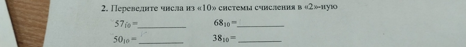 Переведите числа из « 10» системы счисления в <<2>>-H yo 
_ 57_10=
68_10= _ 
_ 50_10=
38_10= _