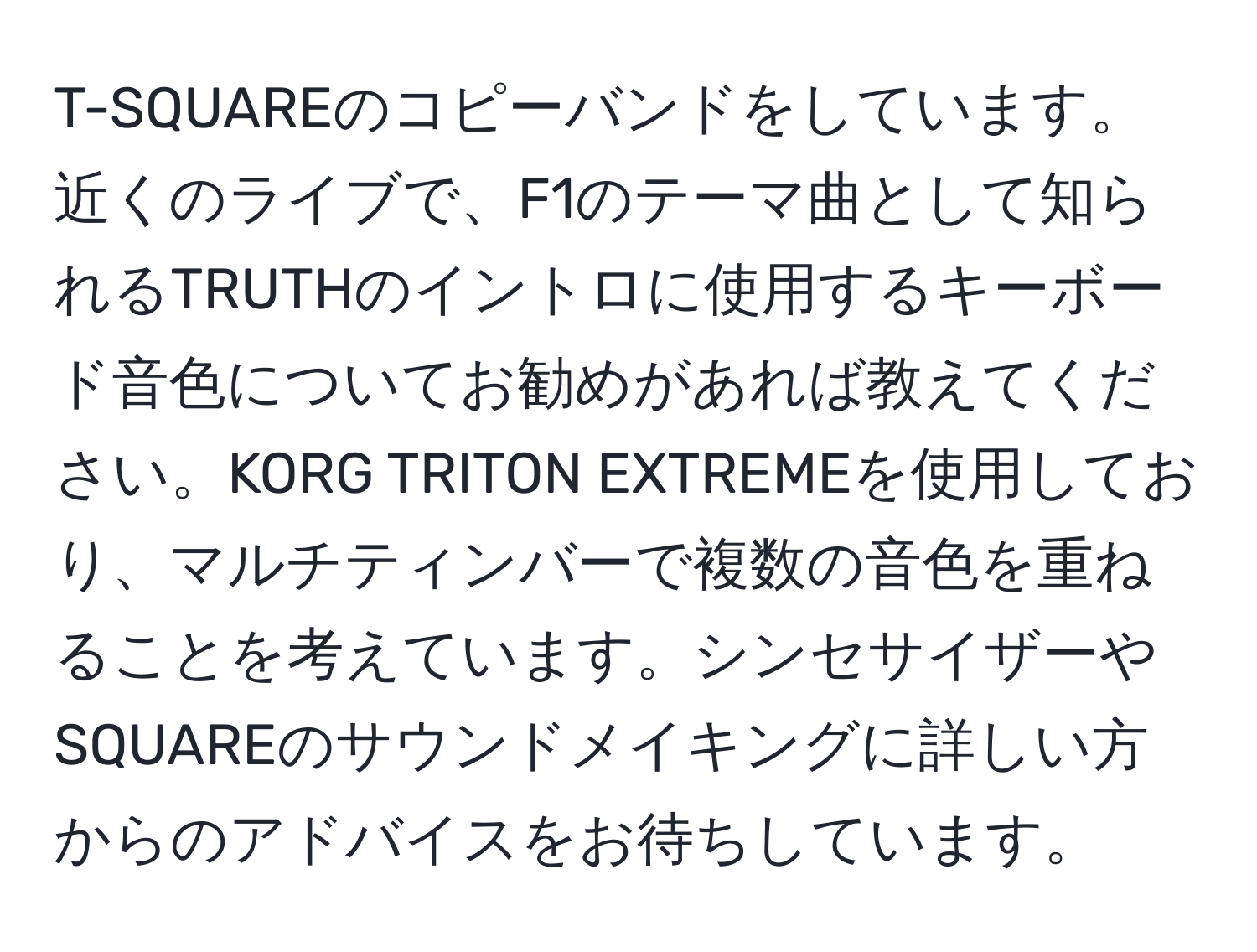 T-SQUAREのコピーバンドをしています。近くのライブで、F1のテーマ曲として知られるTRUTHのイントロに使用するキーボード音色についてお勧めがあれば教えてください。KORG TRITON EXTREMEを使用しており、マルチティンバーで複数の音色を重ねることを考えています。シンセサイザーやSQUAREのサウンドメイキングに詳しい方からのアドバイスをお待ちしています。