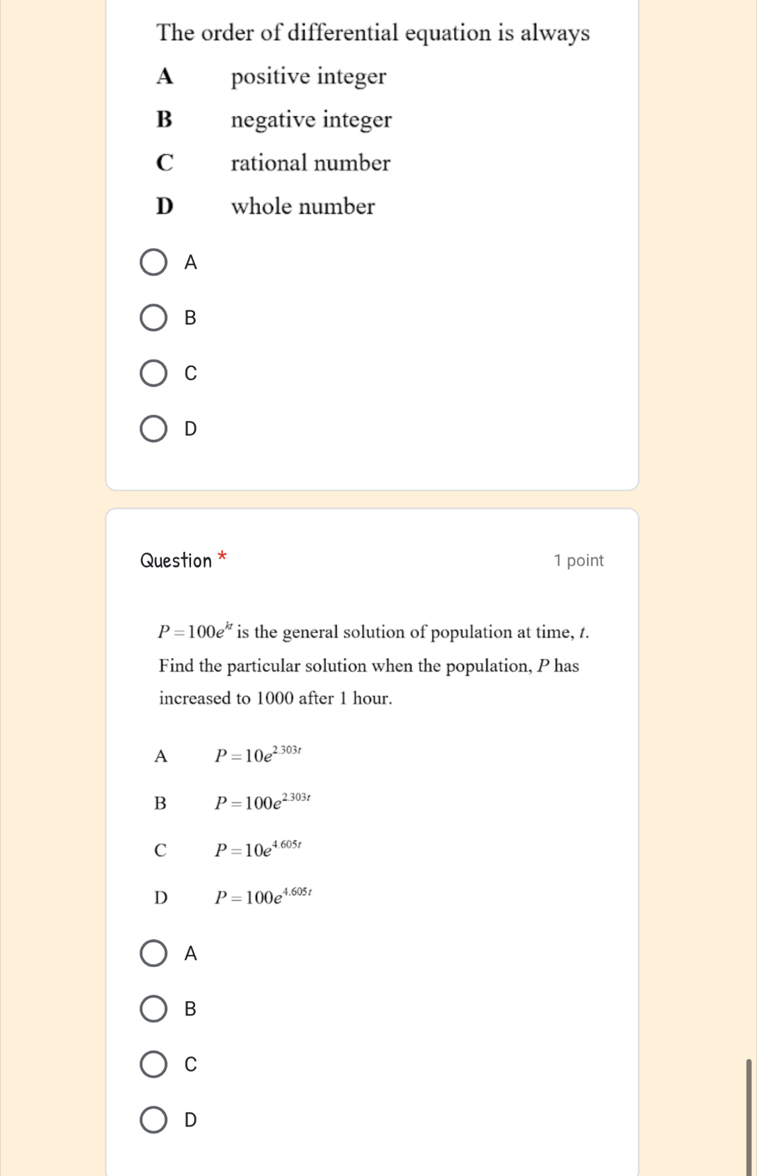 The order of differential equation is always
A positive integer
B negative integer
C rational number
D whole number
A
B
C
D
Question * 1 point
P=100e^(kt) is the general solution of population at time, t.
Find the particular solution when the population, P has
increased to 1000 after 1 hour.
A P=10e^(2.303t)
B P=100e^(2.303t)
C P=10e^(4.605t)
D P=100e^(4.605t)
A
B
C
D