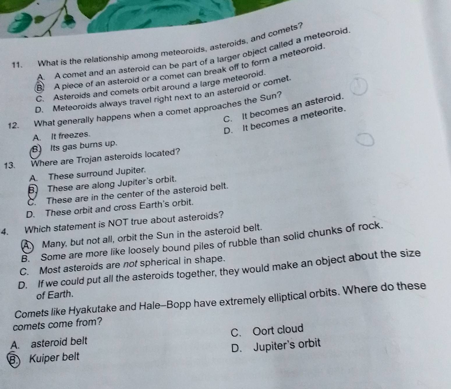 What is the relationship among meteoroids, asteroids, and comets?
A. A comet and an asteroid can be part of a larger object called a meteoroid
B. A piece of an asteroid or a comet can break off to form a meteoroid.
C. Asteroids and comets orbit around a large meteoroid.
D. Meteoroids always travel right next to an asteroid or comet.
C. It becomes an asteroid.
12. What generally happens when a comet approaches the Sun?
D. It becomes a meteorite.
A. It freezes.
B. Its gas burns up.
13. Where are Trojan asteroids located?
A. These surround Jupiter.
B. These are along Jupiter's orbit.
C. These are in the center of the asteroid belt.
D. These orbit and cross Earth's orbit.
4. Which statement is NOT true about asteroids?
A. Many, but not all, orbit the Sun in the asteroid belt.
B. Some are more like loosely bound piles of rubble than solid chunks of rock.
C. Most asteroids are not spherical in shape.
D. If we could put all the asteroids together, they would make an object about the size
of Earth.
Comets like Hyakutake and Hale-Bopp have extremely elliptical orbits. Where do these
comets come from?
A. asteroid belt C. Oort cloud
B) Kuiper belt D. Jupiter's orbit