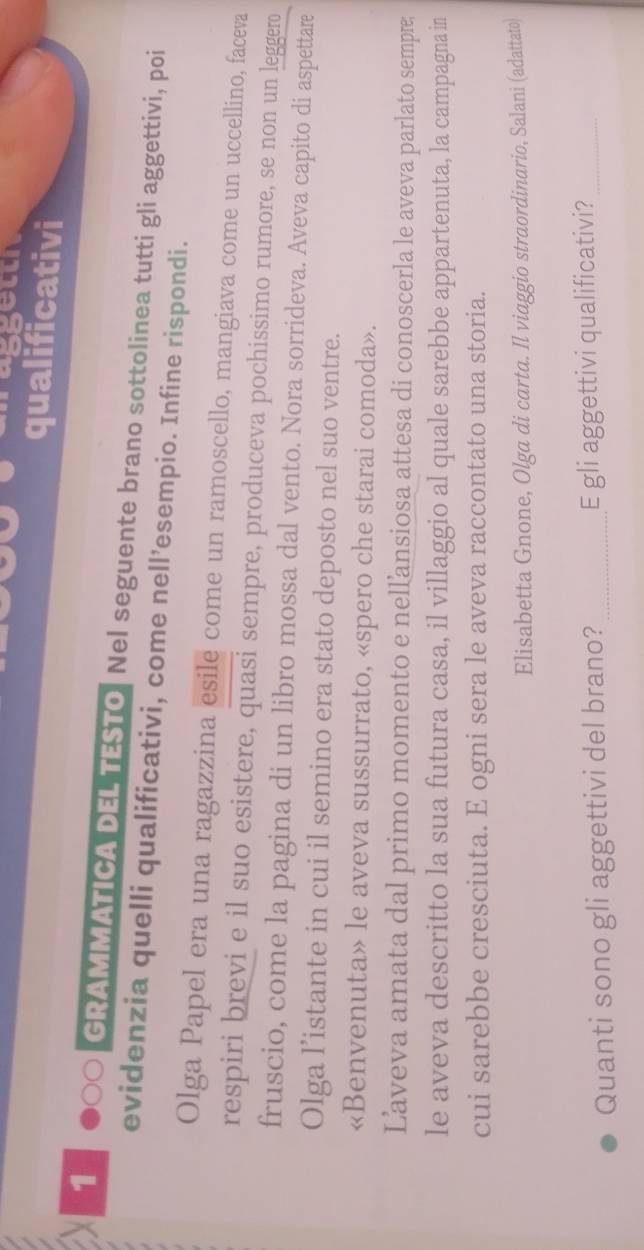 qualificativi 
1 GRAMMATICA DEL TESTO. Nel seguente brano sottolinea tutti gli aggettivi, poi 
evidenzia quelli qualificativi, come nell’esempio. Infine rispondi. 
Olga Papel era una ragazzina esile come un ramoscello, mangiava come un uccellino, faceva 
respiri brevi e il suo esistere, quasi sempre, produceva pochissimo rumore, se non un leggero 
fruscio, come la pagina di un libro mossa dal vento. Nora sorrideva. Aveva capito di aspettare 
Olga l’istante in cui il semino era stato deposto nel suo ventre. 
«Benvenuta» le aveva sussurrato, «spero che starai comoda». 
Laveva amata dal primo momento e nellansiosa attesa di conoscerla le aveva parlato sempre; 
le aveva descritto la sua futura casa, il villaggio al quale sarebbe appartenuta, la campagna in 
cui sarebbe cresciuta. E ogni sera le aveva raccontato una storia. 
Elisabetta Gnone, Olga di carta. Il viaggio straordinario, Salani (adattato) 
Quanti sono gli aggettivi del brano? _E gli aggettivi qualificativi?_