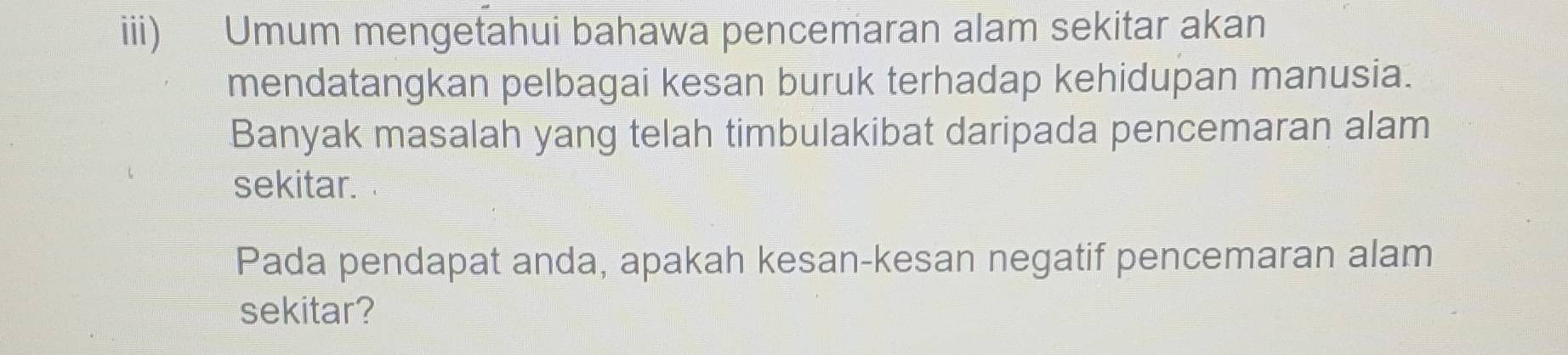 iii) Umum mengetahui bahawa pencemaran alam sekitar akan 
mendatangkan pelbagai kesan buruk terhadap kehidupan manusia. 
Banyak masalah yang telah timbulakibat daripada pencemaran alam 
sekitar. 
Pada pendapat anda, apakah kesan-kesan negatif pencemaran alam 
sekitar?