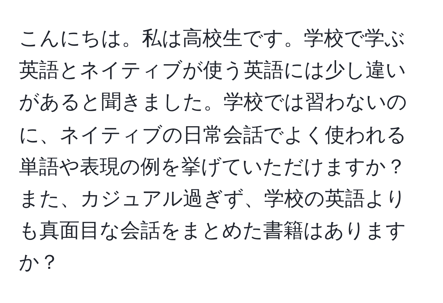 こんにちは。私は高校生です。学校で学ぶ英語とネイティブが使う英語には少し違いがあると聞きました。学校では習わないのに、ネイティブの日常会話でよく使われる単語や表現の例を挙げていただけますか？また、カジュアル過ぎず、学校の英語よりも真面目な会話をまとめた書籍はありますか？