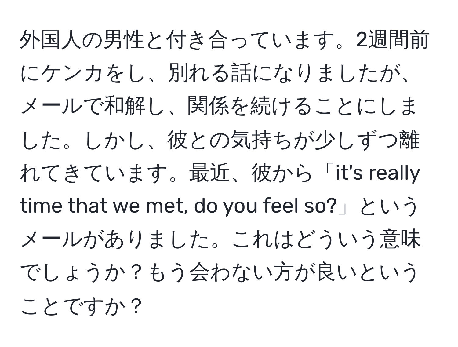 外国人の男性と付き合っています。2週間前にケンカをし、別れる話になりましたが、メールで和解し、関係を続けることにしました。しかし、彼との気持ちが少しずつ離れてきています。最近、彼から「it's really time that we met, do you feel so?」というメールがありました。これはどういう意味でしょうか？もう会わない方が良いということですか？