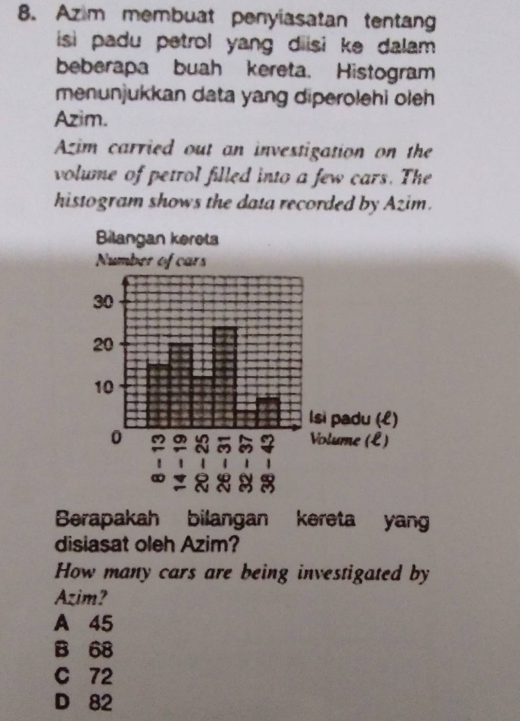 Azim membuat penyiasatan tentang
isi padu petrol yang diisi ke dalam .
beberapa buah kereta. Histogram
menunjukkan data yang diperolehi oleh 
Azim.
Azim carried out an investigation on the
volume of petrol filled into a few cars. The
histogram shows the data recorded by Azim.
Berapakah bilangan kereta yan
disiasat oleh Azim?
How many cars are being investigated by
Azim?
A 45
B 68
C 72
D 82