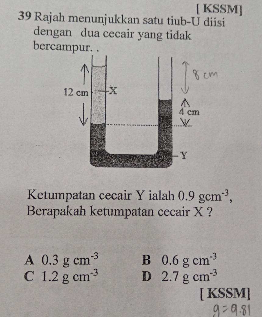 [ KSSM]
39 Rajah menunjukkan satu tiub-U diisi
dengan dua cecair yang tidak
bercampur. .
Ketumpatan cecair Y ialah 0.9gcm^(-3), 
Berapakah ketumpatan cecair X ?
A 0.3gcm^(-3)
B 0.6gcm^(-3)
C 1.2gcm^(-3)
D 2.7gcm^(-3)
[ KSSM]