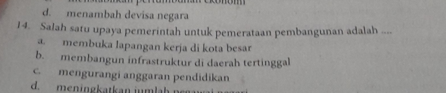 d. menambah devisa negara
14. Salah satu upaya pemerintah untuk pemerataan pembangunan adalah ....
a. membuka lapangan kerja di kota besar
b. membangun infrastruktur di daerah tertinggal
c. mengurangi anggaran pendidikan
d. men in gkatkan i m l a h