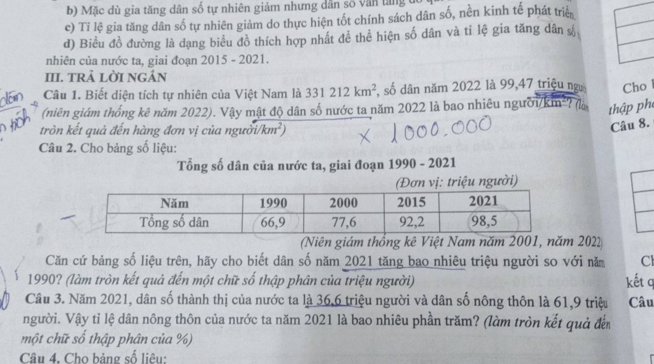 b) Mặc dù gia tăng dân số tự nhiên giảm nhưng dân số văn tăng t
c) Tỉ lệ gia tăng dân số tự nhiên giảm do thực hiện tốt chính sách dân số, nền kinh tế phát triển
d) Biều đồ đường là dạng biểu đồ thích hợp nhất để thể hiện số dân và tỉ lệ gia tăng dân số
nhiên của nước ta, giai đoạn 2015 - 2021.
III. TRẢ LỜI NGẢN
Câu 1. Biết diện tích tự nhiên của Việt Nam là 331212km^2 , số dân năm 2022 là 99, 47 triệu ngườ Cho l
(niên giám thống kê năm 2022). Vậy mật độ dân số nước ta năm 2022 là bao nhiêu người/km²? (là thập ph
tròn kết quả đến hàng đơn vị của người /km^2)
Câu 8.
Câu 2. Cho bảng số liệu:
Tổng số dân của nước ta, giai đoạn 1990 - 2021
triệu người)
(Niên giám thống kê Việt Nam năm 2001, năm 2022
Căn cứ bảng số liệu trên, hãy cho biết dân số năm 2021 tăng bao nhiêu triệu người so với năm Cl
1990? (làm tròn kết quả đến một chữ số thập phân của triệu người) kết q
Câu 3. Năm 2021, dân số thành thị của nước ta là 36, 6 triệu người và dân số nông thôn là 61, 9 triệu Câu
người. Vậy tỉ lệ dân nông thôn của nước ta năm 2021 là bao nhiêu phần trăm? (làm tròn kết quả đến
một chữ số thập phân của %)
Câu 4. Cho bảng số liêu: