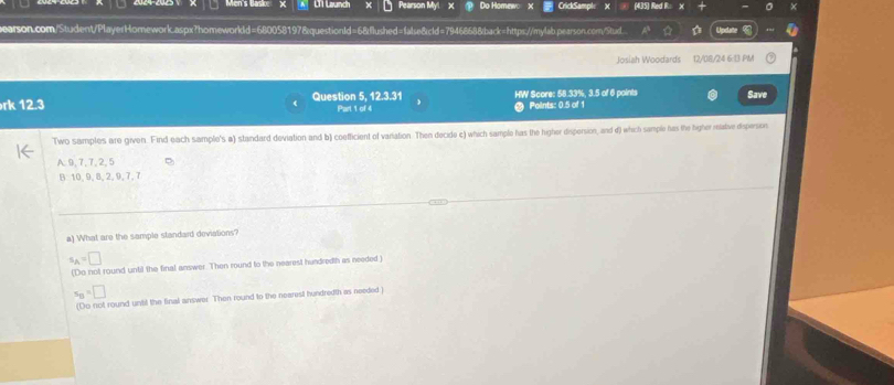 Men's Baske LT 1 Launch Pearson Myl Do Homew CrickSample (435) Red R:
arson.com/Student/PlayerHomework.aspx?homeworldd=680058197&questionId=68flushed=false&cld=79468688back=https://mylab.pearson.com/Stuxl Unde
Josiah Woodards 12/08/24 6:13 PM
rk 12.3 Question 5, 12.3.31 Part 1 of 4 HW Score: 58.33%, 3.5 of 6 points Save
Points: 0.5 of 1
Two samples are given. Find each sample's a) standard deviation and b) coefficient of variation. Then decide c) which sample has the higher dispersion, and d) which sample has the higher retave despersion
A. 9, 7, 7, 2, 5
B 10, 9, 8, 2, 9, 7, 7
a) What are the sample standard deviations?
s_A=□
(Do not round until the final answer. Then round to the nearest hundredth as needed )
s_B=□
(Do not round until the final answer. Then round to the nearest hundredth as needed )