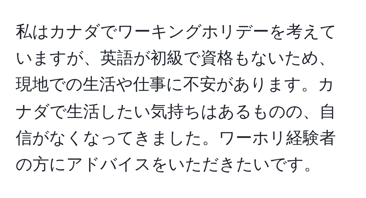 私はカナダでワーキングホリデーを考えていますが、英語が初級で資格もないため、現地での生活や仕事に不安があります。カナダで生活したい気持ちはあるものの、自信がなくなってきました。ワーホリ経験者の方にアドバイスをいただきたいです。