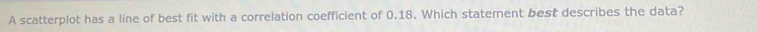 A scatterplot has a line of best fit with a correlation coefficient of 0.18. Which statement best describes the data?