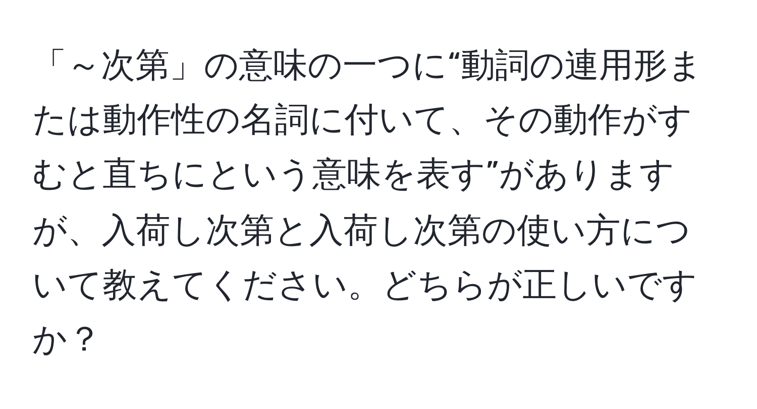 「～次第」の意味の一つに“動詞の連用形または動作性の名詞に付いて、その動作がすむと直ちにという意味を表す”がありますが、入荷し次第と入荷し次第の使い方について教えてください。どちらが正しいですか？