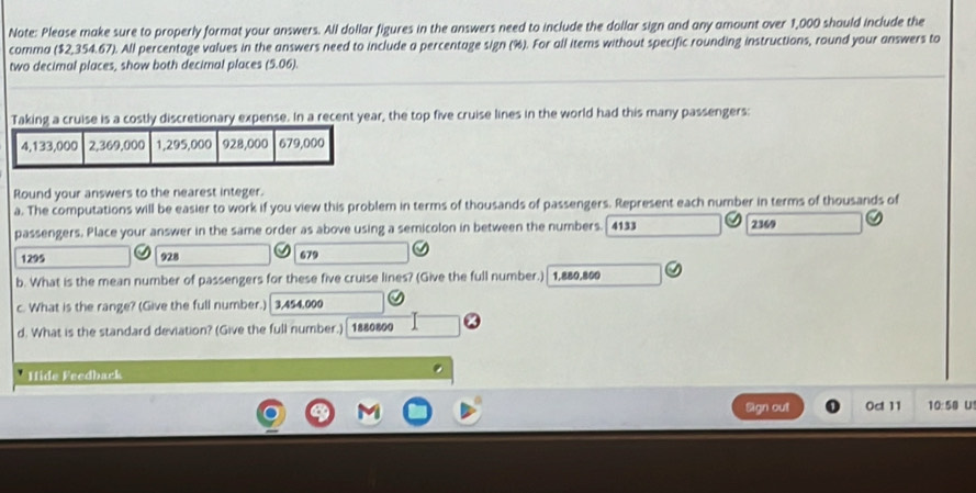 Note: Please make sure to properly format your answers. All dollar figures in the answers need to include the dollar sign and any amount over 1,000 should include the
comma ($2,354.67). All percentage values in the answers need to include a percentage sign (%). For all items without specific rounding instructions, round your answers to
two decimal places, show both decimal places (5.06)
Taking a cruise is a costly discretionary expense. In a recent year, the top five cruise lines in the world had this many passengers:
Round your answers to the nearest integer.
a. The computations will be easier to work if you view this problem in terms of thousands of passengers. Represent each number in terms of thousands of
passengers. Place your answer in the same order as above using a semicolon in between the numbers. 4133 2369
1295 928 679
b. What is the mean number of passengers for these five cruise lines? (Give the full number.) 1,880,800
c. What is the range? (Give the full number.) 3,454,000
d. What is the standard deviation? (Give the full number.) 1880800
Hide Feedback
Agn out 0c 11 10:58 U