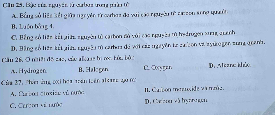 Bậc của nguyên tử carbon trong phân tử:
A. Bằng số liên kết giữa nguyên tử carbon đó với các nguyên tử carbon xung quanh.
B. Luôn bằng 4.
C. Bằng số liên kết giữa nguyên tử carbon đó với các nguyên tử hydrogen xung quanh.
D. Bằng số liên kết giữa nguyên tử carbon đó với các nguyên tử carbon và hydrogen xung quanh.
Câu 26. Ở nhiệt độ cao, các alkane bị oxi hóa bởi:
A. Hydrogen. B. Halogen. C. Oxygen D. Alkane khác.
Câu 27. Phản ứng oxi hóa hoàn toàn alkane tạo ra:
A. Carbon dioxide và nước. B. Carbon monoxide và nước.
C. Carbon và nước. D. Carbon và hydrogen.