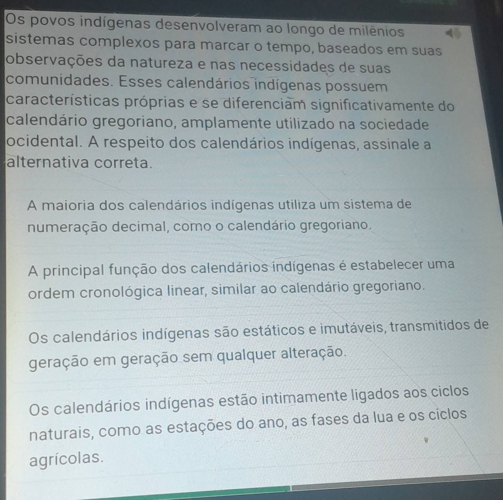 Os povos indígenas desenvolveram ao longo de milênios
sistemas complexos para marcar o tempo, baseados em suas
observações da natureza e nas necessidades de suas
comunidades. Esses calendários indígenas possuem
características próprias e se diferenciam significativamente do
calendário gregoriano, amplamente utilizado na sociedade
ocidental. A respeito dos calendários indígenas, assinale a
alternativa correta.
A maioria dos calendários indígenas utiliza um sistema de
numeração decimal, como o calendário gregoriano.
A principal função dos calendários indígenas é estabelecer uma
ordem cronológica linear, similar ao calendário gregoriano.
Os calendários indígenas são estáticos e imutáveis, transmitidos de
geração em geração sem qualquer alteração.
Os calendários indígenas estão intimamente ligados aos ciclos
naturais, como as estações do ano, as fases da lua e os ciclos
agrícolas.