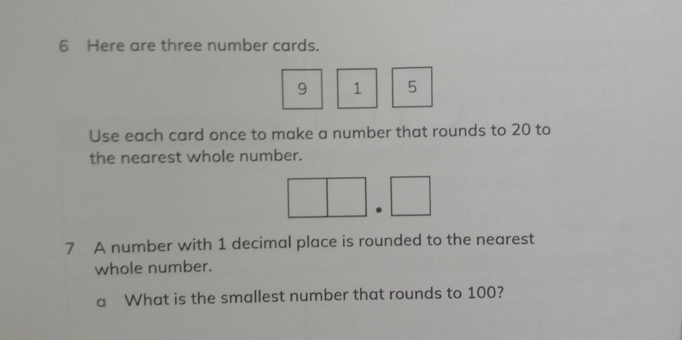 Here are three number cards.
9
1
5
Use each card once to make a number that rounds to 20 to 
the nearest whole number. 
7 A number with 1 decimal place is rounded to the nearest 
whole number. 
a What is the smallest number that rounds to 100?