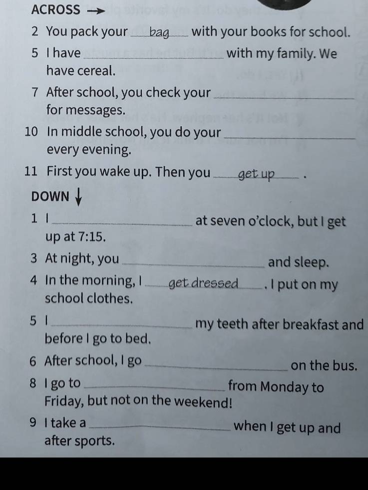 ACROSS 
2 You pack your _with your books for school. 
5 I have _with my family. We 
have cereal. 
7 After school, you check your_ 
for messages.
10 In middle school, you do your_ 
every evening. 
11 First you wake up. Then you_ 
. 
DOWN 
1 _at seven o’clock, but I get 
up at 7:15. 
3 At night, you_ and sleep. 
4 In the morning, I _get dressed _. I put on my 
school clothes. 
5 1 _my teeth after breakfast and 
before I go to bed. 
6 After school, I go _on the bus. 
8 l go to _from Monday to 
Friday, but not on the weekend! 
9 I take a _when I get up and 
after sports.