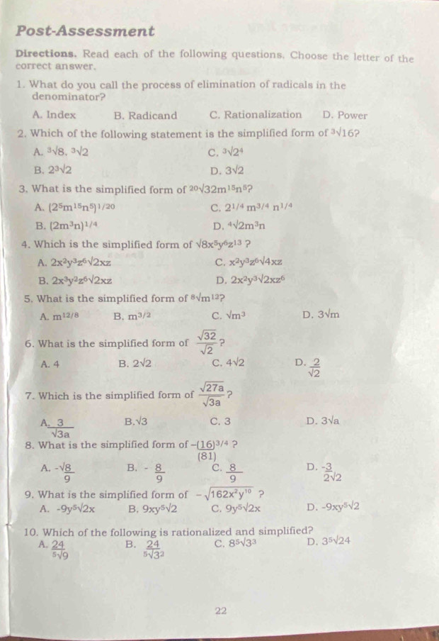 Post-Assessment
Directions. Read each of the following questions. Choose the letter of the
correct answer.
1. What do you call the process of elimination of radicals in the
denominator?
A. Index B. Radicand C. Rationalization D. Power
2. Which of the following statement is the simplified form of^3surd 16
A. ^3surd 8,^3surd 2 C. ^3surd 2^4
B. 2^3surd 2 D. 3sqrt(2)
3. What is the simplified form of 20sqrt(32m^(15)n^5)
A. (2^5m^(15)n^5)^1/20 C. 2^(1/4)m^(3/4)n^(1/4)
B. (2m^3n)^1/4 D. ^4surd 2m^3n
4. Which is the simplified form of surd 8x^5y^6z^(13) ?
A. 2x^2y^3z^6sqrt(2xz) C. x^2y^3z^6surd 4xz
B. 2x^3y^2z^6sqrt(2xz) D. 2x^2y^3sqrt(2xz^6)
5. What is the simplified form of 8surd m^(12) ?
A. m^(12/8) B. m^(3/2) C. sqrt(m^3) D. 3sqrt(m)
6. What is the simplified form of  sqrt(32)/sqrt(2)  ?
A. 4 B. 2sqrt(2) C. 4sqrt(2) D.  2/sqrt(2) 
7. Which is the simplified form of  sqrt(27a)/sqrt(3a)  ?
A  3/sqrt(3)a  B. sqrt(3) C. 3 D. 3sqrt(a)
8. What is the simplified form of frac -(16)^3/4(81) ?
B.
A. ^-frac surd 89^(-frac 8)9 C.  8/9  D.  (-3)/2 surd 2
9. What is the simplified form of -sqrt(162x^2y^(10)) ?
A. -9y^5sqrt(2)x B. 9xy^5sqrt(2) C. 9y^5sqrt [2x D. -9xy^5sqrt(2)
10. Which of the following is rationalized and simplified?
A.  24/5sqrt(9)  frac 24(5sqrt(3)^2) C. 8^5surd 3^3 D. 3^5surd 24
B.
22