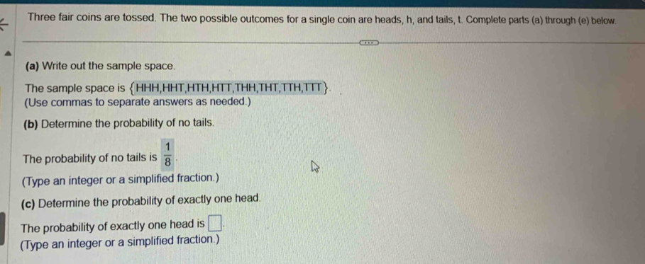 Three fair coins are tossed. The two possible outcomes for a single coin are heads, h, and tails, t. Complete parts (a) through (e) below. 
(a) Write out the sample space. 
The sample space is HHH,HHT,HTH,HTT,THH,THT,TTH,TTT. 
(Use commas to separate answers as needed.) 
(b) Determine the probability of no tails. 
The probability of no tails is  1/8 . 
(Type an integer or a simplified fraction.) 
(c) Determine the probability of exactly one head. 
The probability of exactly one head is □ . 
(Type an integer or a simplified fraction.)