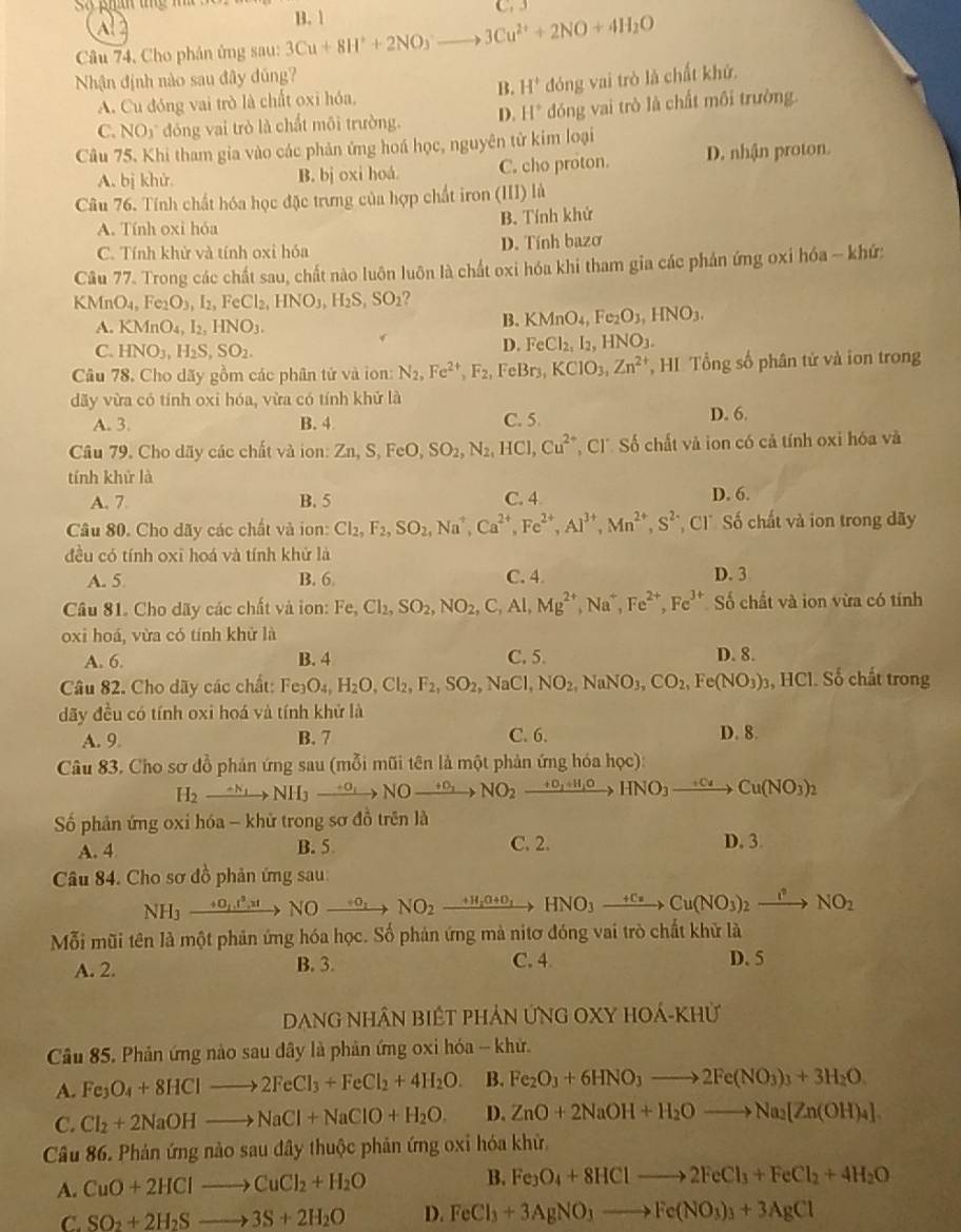 C.  
Câu 74, Cho phản ủng sau: 3Cu+8H^++2NO_3^(-to 3Cu^2+)+2NO+4H_2O B. 1
Nhận định nào sau đây đúng?
B. H^+
A. Cu đóng vai trò là chất oxi hóa, đóng vai trò là chất khứ.
C NO5 đóng vai trò là chất môi trường. D. H^+ đóng vai trò là chất môi trường.
Câu 75. Khi tham gia vào các phản ứng hoá học, nguyên từ kim loại
A. bị khử. B. bj oxi hoá. C. cho proton. D. nhận proton.
Câu 76. Tính chất hóa học đặc trưng của hợp chất iron (III) là
A. Tính oxi hóa B. Tính khử
C. Tính khử và tính oxi hóa D. Tính bazơ
Câu 77. Trong các chất sau, chất nào luôn luôn là chất oxi hóa khi tham gia các phản ứng oxi hóa -- khứ:
KM O_4,Fe_2O_3,I_2,FeCl_2,HNO_3,H_2S,SO_2
A. KMnO_4,I_2,HNO_3.
B. KMnO_4,Fe_2O_3,HNO_3.
C. HNO_3,H_2S,SO_2.
D. FeCl_2,I_2,HNO_3.
Câu 78, Cho dãy gồm các phân tử và ion: N_2,Fe^(2+),F_2, FeBr3, KClO_3,Zn^(2+) , HI Tổng số phân tử và ion trong
dãy vừa có tính oxi hóa, vừa có tính khử là
A. 3. B. 4 C. 5 D. 6.
Câu 79. Cho dãy các chất và ion: Zn,S,FeO,SO_2,N_2,HCl,Cu^(2+) C ố chất và ion có cả tính oxi hóa và
tính khử là
A. 7. B. 5 C. 4 D. 6.
Câu 80. Cho dãy các chất và ion: Cl_2,F_2,SO_2,Na^+,Ca^(2+),Fe^(2+),Al^(3+),Mn^(2+),S^(2-) C Số chất và ion trong dãy
đều có tính oxi hoá và tính khử là
A. 5 B. 6 C. 4. D. 3
Câu 81. Cho dãy các chất và ion: Fe,Cl_2,SO_2,NO_2,C,Al,Mg^(2+),Na^+,Fe^(2+),Fe^(3+) Số chất và ion vừa có tính
oxi hoá, vừa có tính khử là
A. 6. B. 4 C. 5. D. 8.
Câu 82. Cho dãy các chất: Fe_3O_4,H_2O,Cl_2,F_2,SO_2,NaCl,NO_2,NaNO_3,CO_2,Fe(NO_3)_3 , HCl. Số chất trong
đãy đều có tính oxi hoá và tính khử là
A. 9. B. 7 C. 6. D. 8.
Câu 83. Cho sơ đồ phản ứng sau (mỗi mũi tên là một phản ứng hóa học):
H_2to NH_3to NOto +NO_2to NO_2to HNO_3to HNO_3to Cu(NO_3)_2
Số phản ứng oxi hóa - khử trong sơ đồ trên là
A. 4 B. 5 C. 2. D. 3
Câu 84. Cho sơ đồ phản ứng sau:
NH₃ xrightarrow +O_2,l,xtNOxrightarrow +O_2NO_2 xrightarrow +H_2O+O_2HNO_3xrightarrow +CuCu(NO_3)_2xrightarrow I^2NO_2
Mỗi mũi tên là một phản ứng hóa học. Số phản ứng mà nitơ đóng vai trò chất khử là
A. 2. B. 3. C. 4 D. 5
DanG nhâN biếT phản ứNG OXY hOá-Khử
Câu 85. Phản ứng nào sau dây là phản ứng oxi hóa -- khử.
A. Fe_3O_4+8HClto 2FeCl_3+FeCl_2+4H_2O. B. Fe_2O_3+6HNO_3to 2Fe(NO_3)_3+3H_2O.
C. Cl_2+2NaOHto NaCl+NaClO+H_2O. D. ZnO+2NaOH+H_2Oto Na_2[Zn(OH)_4].
Câu 86. Phản ứng nào sau đây thuộc phản ứng oxi hóa khử.
A. CuO+2HClto CuCl_2+H_2O B. Fe_3O_4+8HClto 2FeCl_3+FeCl_2+4H_2O
C. SO_2+2H_2Sto 3S+2H_2O D. FeCl_3+3AgNO_3to Fe(NO_3)_3+3AgCl