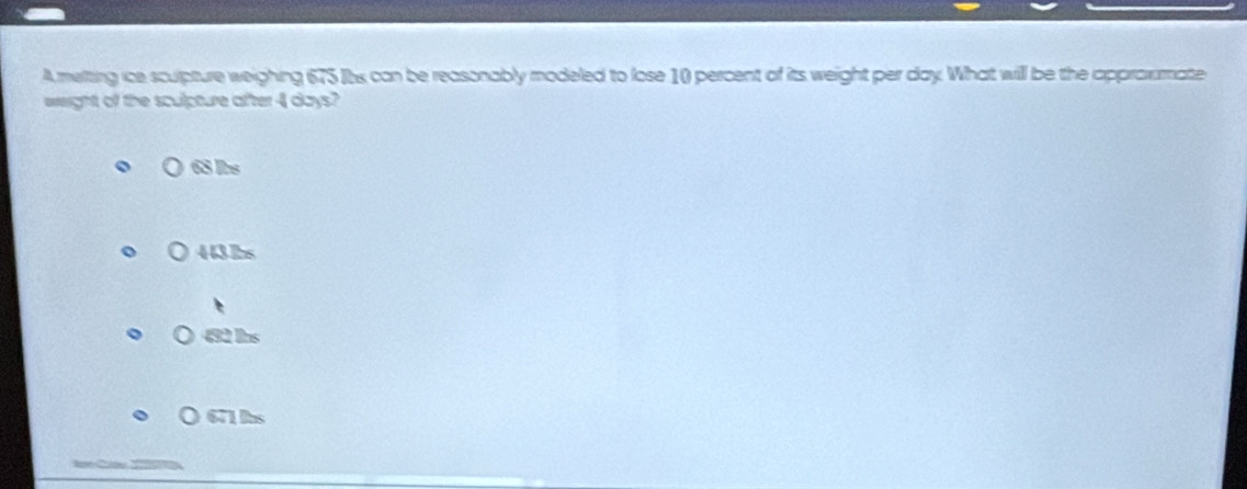 A melting ice sculpture weighing 675 Its can be reasonably modeled to lose 10 percent of its weight per day. What will be the approxmate
eweight of the sculpture after 4 days?
68 Irs
) 443bs
492 Ins
○ 671 llbs