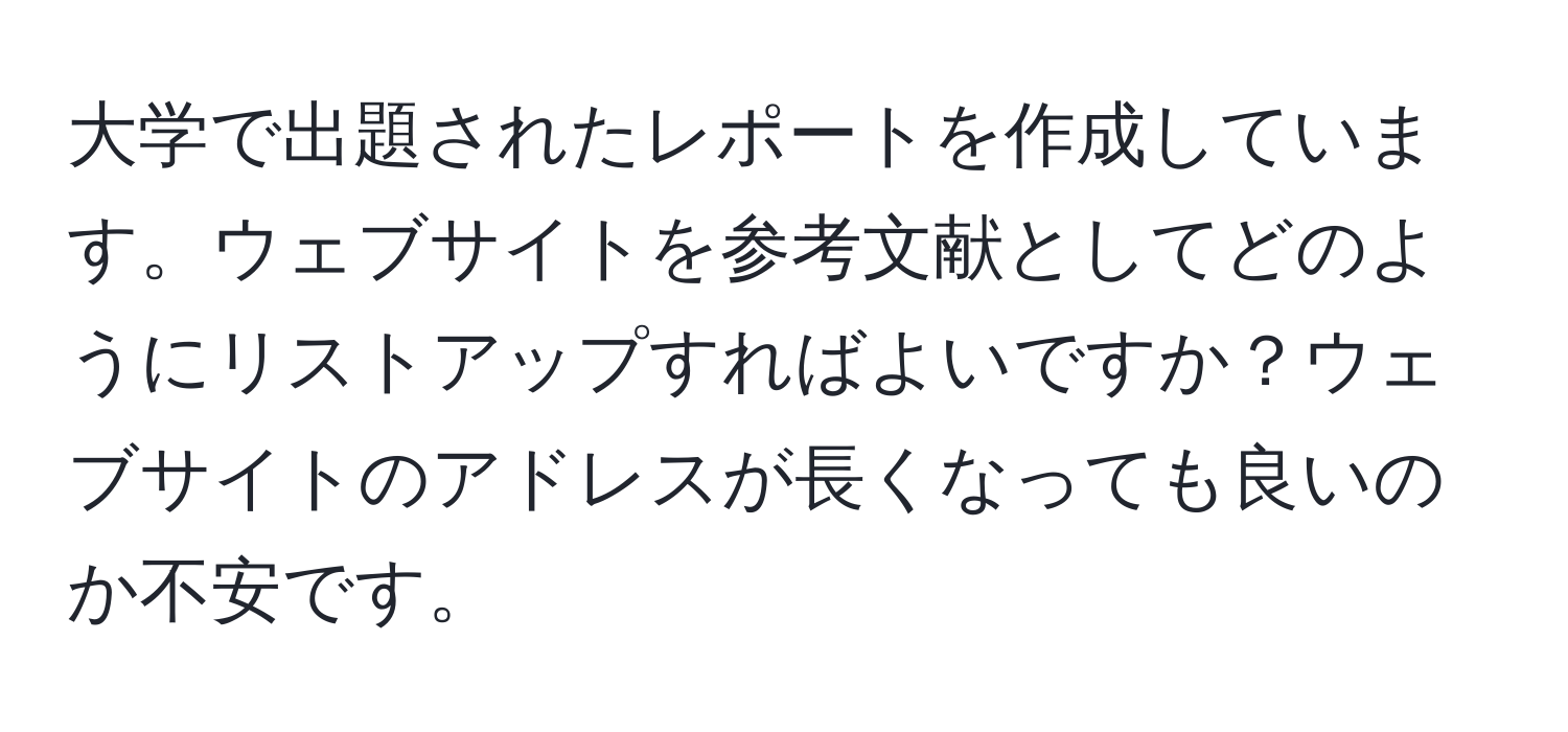 大学で出題されたレポートを作成しています。ウェブサイトを参考文献としてどのようにリストアップすればよいですか？ウェブサイトのアドレスが長くなっても良いのか不安です。