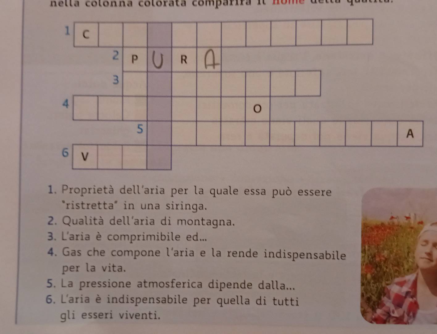 nella colonna colorata comparira il nome 
1. Proprietà dell'aria per la quale essa può essere 
"ristretta" in una siringa. 
2. Qualità dell'aria di montagna. 
3. L'aria è comprimibile ed... 
4. Gas che compone l’aria e la rende indispensabile 
per la vita. 
5. La pressione atmosferica dipende dalla... 
6. L'aria è indispensabile per quella di tutti 
gli esseri viventi.