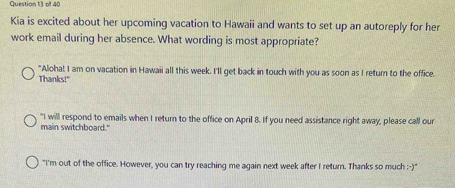 Kia is excited about her upcoming vacation to Hawaii and wants to set up an autoreply for her
work email during her absence. What wording is most appropriate?
"Aloha! I am on vacation in Hawaii all this week. I'll get back in touch with you as soon as I return to the office.
Thanks!"
"I will respond to emails when I return to the office on April 8. If you need assistance right away, please call our
main switchboard."
"I'm out of the office. However, you can try reaching me again next week after I return. Thanks so much :-)"