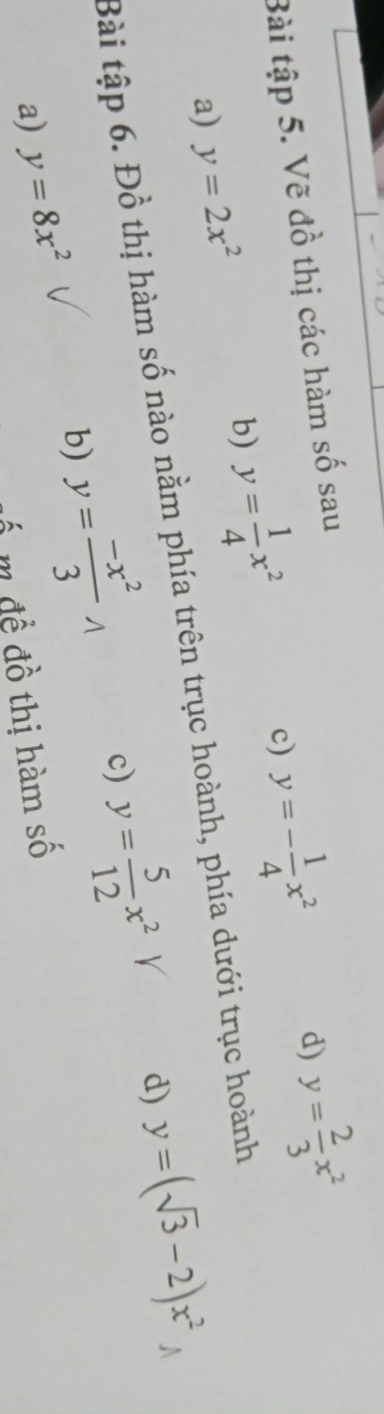 Bài tập 5. Vẽ đồ thị các hàm số sau 
a) y=2x^2 b) y= 1/4 x^2 c) y=- 1/4 x^2
d) y= 2/3 x^2
Bài tập 6. Đồ thị hàm số nào nằm phía trên trục hoành, phía dưới trục hoành 
c) y= 5/12 x^2V
d) y=(sqrt(3)-2)x^2
a) y=8x^2
b) y= (-x^2)/3 
ố m đề đồ thị hàm số