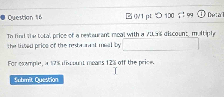 □0/1 pt つ 100 99 ⓘ Detail 
To find the total price of a restaurant meal with a 70.5% discount, multiply 
the listed price of the restaurant meal by □ 
For example, a 12% discount means 12% off the price. 
Submit Question