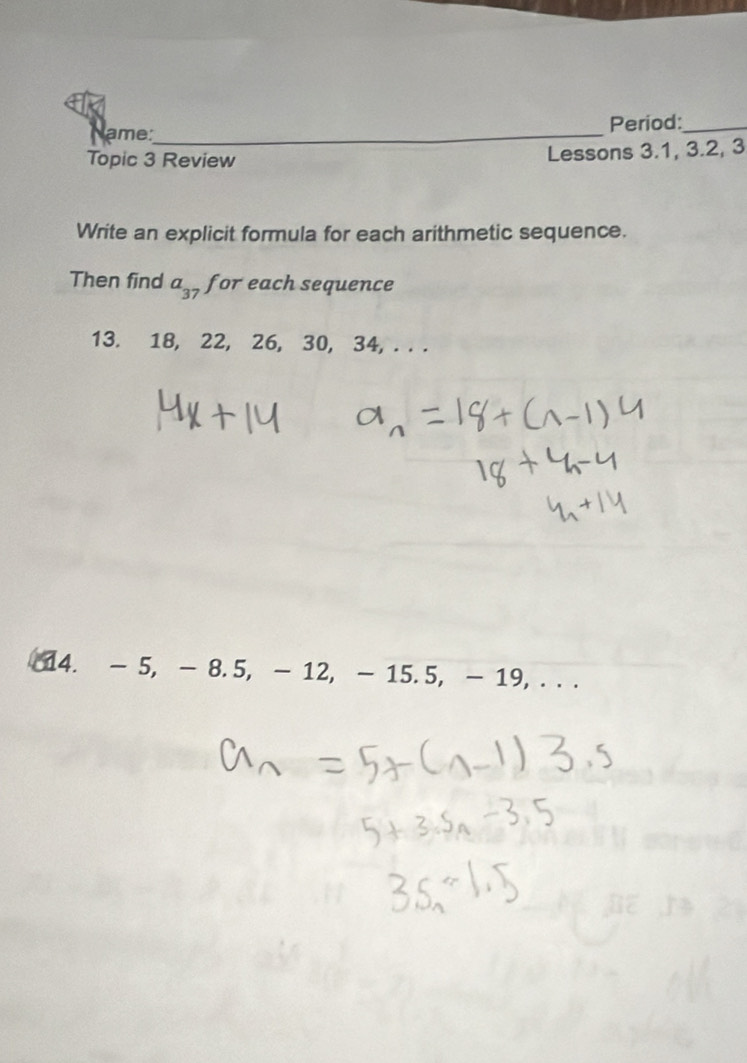 ame:_ Period:_ 
Topic 3 Review Lessons 3.1, 3.2, 3
Write an explicit formula for each arithmetic sequence. 
Then find a_37 for each sequence 
13. 18, 22, 26, 30, 34, . . . 
14. - 5, - 8.5, - 12, - 15.5, - 19, . . .