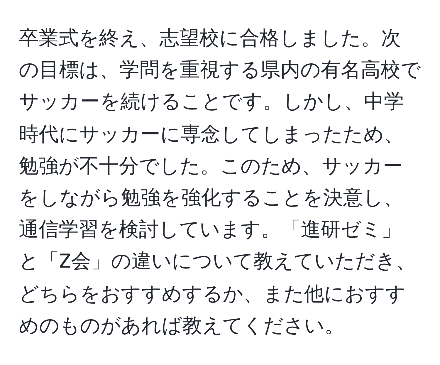 卒業式を終え、志望校に合格しました。次の目標は、学問を重視する県内の有名高校でサッカーを続けることです。しかし、中学時代にサッカーに専念してしまったため、勉強が不十分でした。このため、サッカーをしながら勉強を強化することを決意し、通信学習を検討しています。「進研ゼミ」と「Z会」の違いについて教えていただき、どちらをおすすめするか、また他におすすめのものがあれば教えてください。