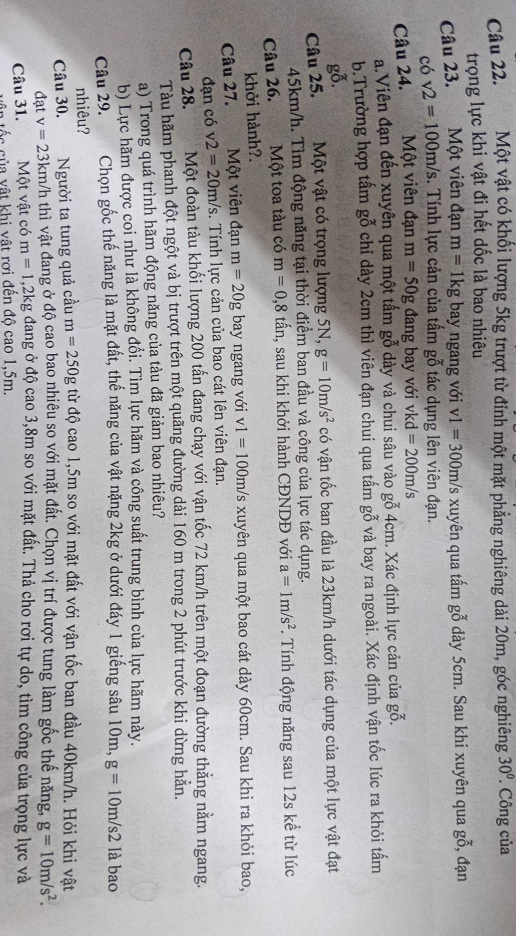 Một vật có khối lượng 5kg trượt từ đỉnh một mặt phẳng nghiêng dài 20m, góc nghiêng 30°. Công của
trọng lực khi vật đi hết dốc là bao nhiêu
Câu 23. Một viên đạn m=1kg bay ngang với v1=300m/s xuyên qua tấm gỗ dày 5cm. Sau khi xuyên qua gỗ, đạn
có v2=100m/s. Tính lực cản của tấm gỗ tác dụng lên viên đạn.
Câu 24. Một viên đạn m=50g đang bay với vkd =200m/s
a.Viên đạn đến xuyên qua một tấm gỗ dày và chui sâu vào gỗ 4cm. Xác định lực cản của gỗ.
b.Trường hợp tấm gỗ chỉ dày 2cm thì viên đạn chui qua tấm gỗ và bay ra ngoài. Xác định vận tốc lúc ra khỏi tấm
gỗ.
Câu 25. Một vật có trọng lượng 5N, g=10m/s^2 có vận tốc ban đầu là 23km/h dưới tác dụng của một lực vật đạt
45km/h. Tìm động năng tại thời điểm ban đầu và công của lực tác dụng.
Câu 26. Một toa tàu có m=0,8 tấn, sau khi khởi hành CĐNDĐ với a=1m/s^2 *. Tính động năng sau 12s kể từ lúc
khởi hành?.
Câu 27. Một viên đạn m=20g bay ngang với v1=100m/s xuyên qua một bao cát dày 60cm. Sau khi ra khỏi bao,
đạn có v2=20m/s. Tính lực cản của bao cát lên viên đạn.
Câu 28. Một đoàn tàu khối lượng 200 tấn đang chạy với vận tốc 72 km/h trên một đoạn đường thẳng nằm ngang.
Tàu hãm phanh đột ngột và bị trượt trên một quãng đường dài 160 m trong 2 phút trước khi dừng hẵn.
a) Trong quá trình hãm động năng của tàu đã giảm bao nhiêu?
b) Lực hãm được coi như là không đổi. Tìm lực hãm và công suất trung bình của lực hãm này.
Câu 29. Chọn gốc thế năng là mặt đất, thế năng của vật nặng 2kg ở dưới đáy 1 giếng sâu 10m, g=10m/s2 là bao
nhiêu?
Câu 30. x Người ta tung quả cầu m=250g từ độ cao 1,5m so với mặt đất với vận tốc ban đầu 40km/h. Hỏi khi vật
đạt v=23km/h thì vật đang ở độ cao bao nhiêu so với mặt đất. Chọn vị trí được tung làm gốc thế năng, g=10m/s^2.
Câu 31. Một vật có m=1 1,2kg đang ở độ cao 3,8m so với mặt đất. Thả cho rơi tự do, tìm công của trọng lực và
t ố c của vật khi vật rơi đến độ cao 1,5m.