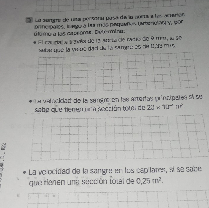 La sangre de una persona pasa de la aorta a las arterías 
principales, luego a las más pequeñas (arteriolas) y, por 
último a las capilares. Determina: 
El caudal a través de la aorta de radio de 9 mm, si se 
sabe que la velocidad de la sangre es de 0,33 m/s. 
La velocidad de la sangre en las arterias principales sí se 
sabe que tienen una sección total de 20* 10^(-4)m^2. 
C 
La velocidad de la sangre en los capilares, si se sabe 
que tienen una sección total de 0,25m^2.