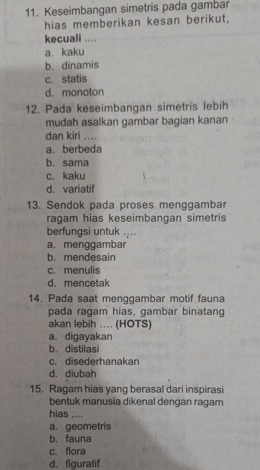 Keseimbangan simetris pada gambar
hias memberikan kesan berikut,
kecuali ....
a. kaku
b. dinamis
c. statis
d.monoton
12. Pada keseimbangan simetris lebih
mudah asalkan gambar bagian kanan
dan kiri ....
a. berbeda
b. sama
c. kaku
d. variatif
13. Sendok pada proses menggambar
ragam hias keseimbangan simetris
berfungsi untuk ...
a. menggambar
b. mendesain
c. menulis
d. mencetak
14. Pada saat menggambar motif fauna
pada ragam hias; gambar binatang
akan lebih . (HOTS)
a. digayakan
b. distilasi
c. disederhanakan
d.diubah
15. Ragam hias yang berasal dari inspirasi
bentuk manusia dikenal dengan ragam
hias ....
a. geometris
b. fauna
c. flora
d. figuratif